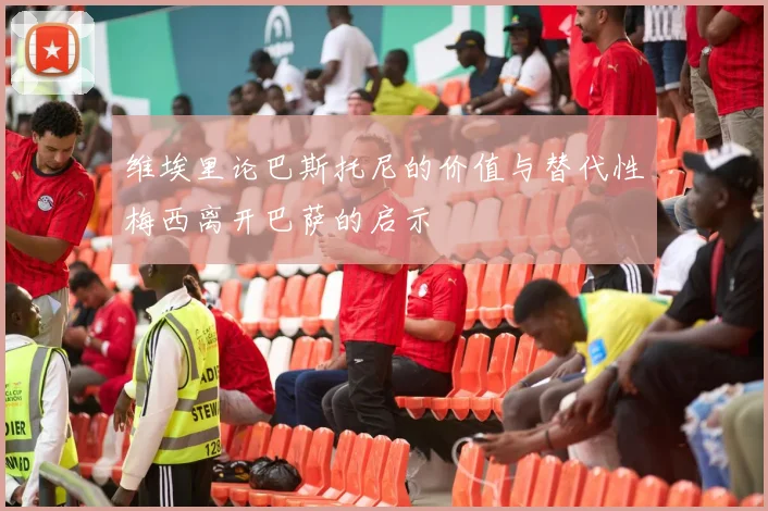 维埃里论巴斯托尼的价值与替代性梅西离开巴萨的启示