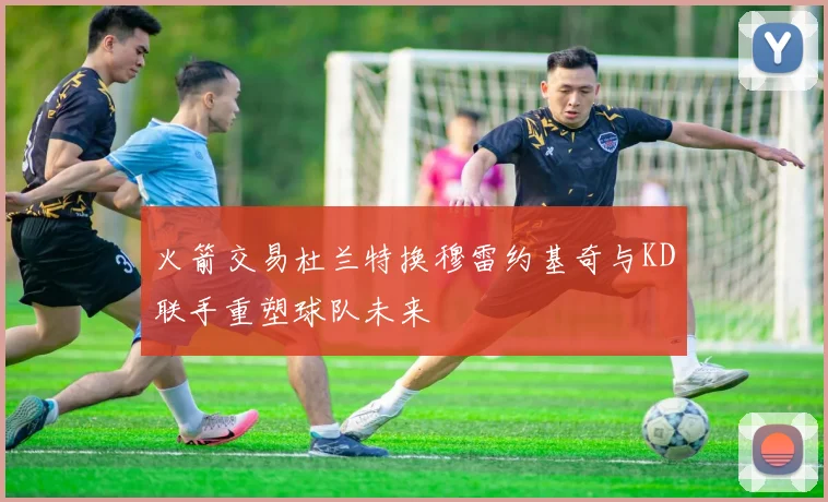 火箭交易杜兰特换穆雷约基奇与KD联手重塑球队未来