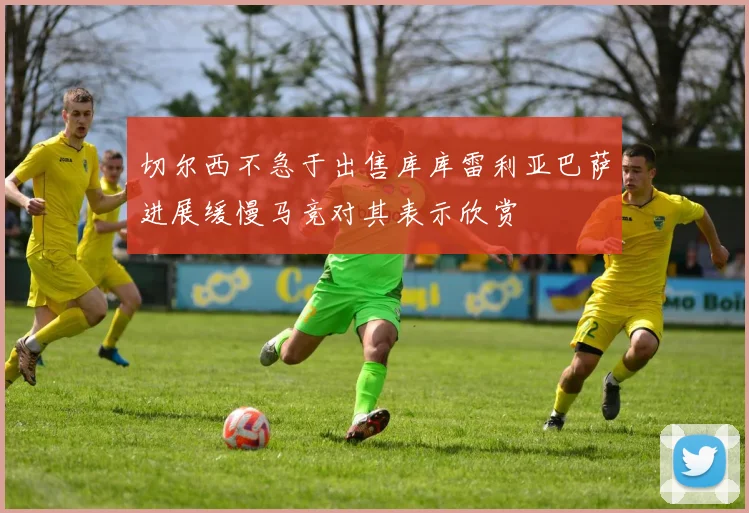 切尔西不急于出售库库雷利亚巴萨进展缓慢马竞对其表示欣赏