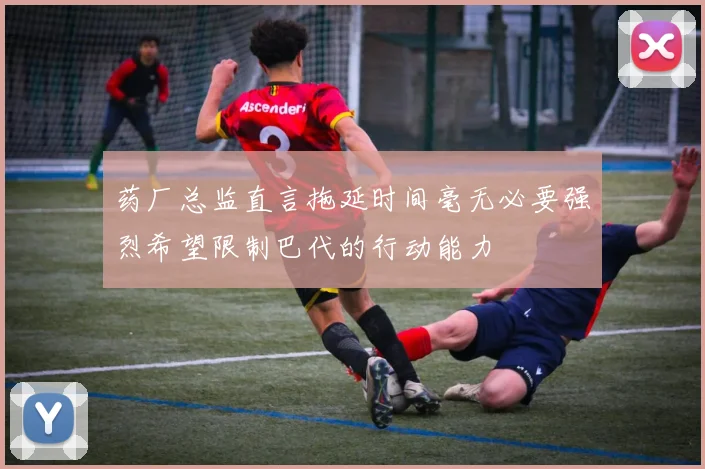 药厂总监直言拖延时间毫无必要强烈希望限制巴代的行动能力