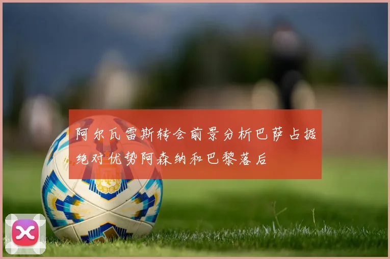 阿尔瓦雷斯转会前景分析巴萨占据绝对优势阿森纳和巴黎落后