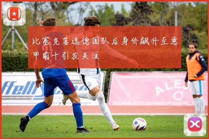 比塞克落选德国队后身价飙升至意甲前十引发关注