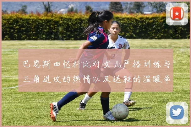 巴恩斯回忆科比对女儿严格训练与三角进攻的热情以及送鞋的温暖举动