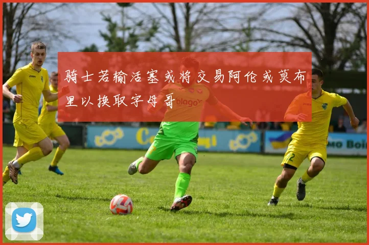 骑士若输活塞或将交易阿伦或莫布里以换取字母哥
