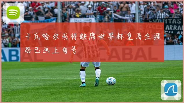 卡瓦哈尔或将缺席世界杯皇马生涯恐已画上句号