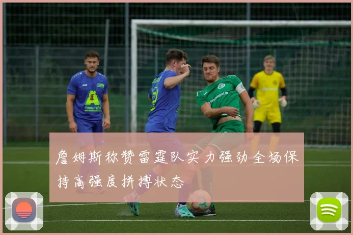 詹姆斯称赞雷霆队实力强劲全场保持高强度拼搏状态