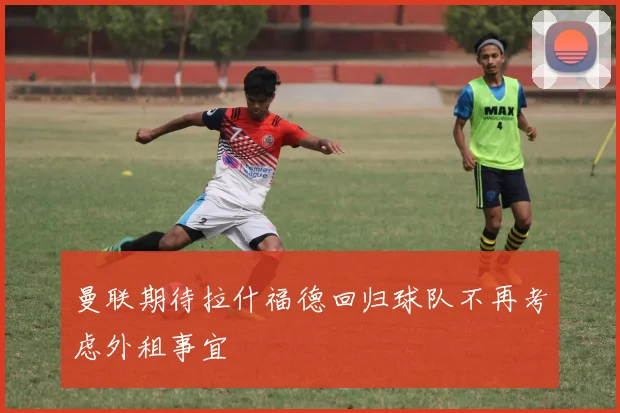 曼联期待拉什福德回归球队不再考虑外租事宜