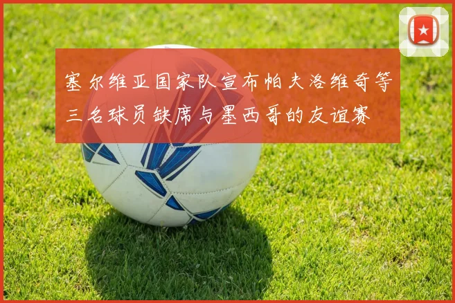 塞尔维亚国家队宣布帕夫洛维奇等三名球员缺席与墨西哥的友谊赛