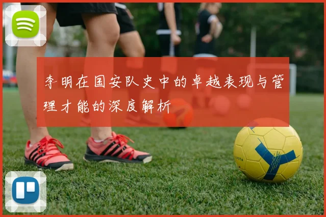李明在国安队史中的卓越表现与管理才能的深度解析