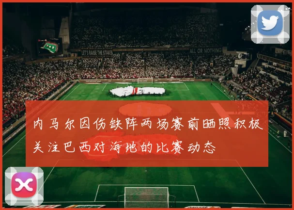 内马尔因伤缺阵两场赛前晒照积极关注巴西对海地的比赛动态