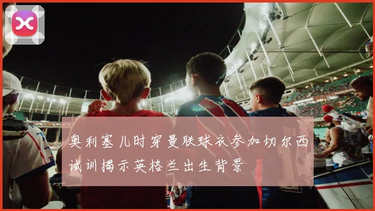 奥利塞儿时穿曼联球衣参加切尔西试训揭示英格兰出生背景