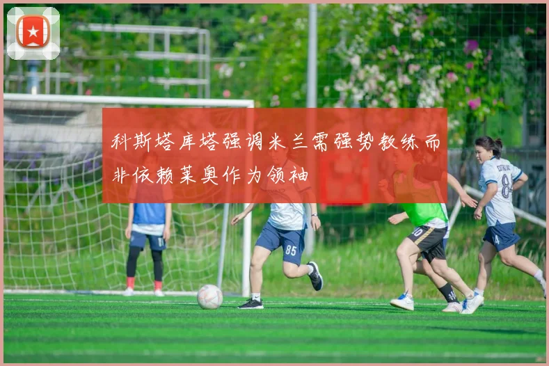 科斯塔库塔强调米兰需强势教练而非依赖莱奥作为领袖