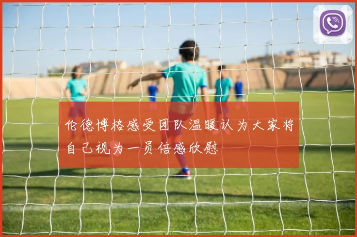 伦德博格感受团队温暖认为大家将自己视为一员倍感欣慰