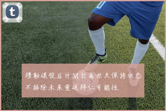 穆勒退役后计划打高尔夫保持状态不排除未来重返拜仁可能性