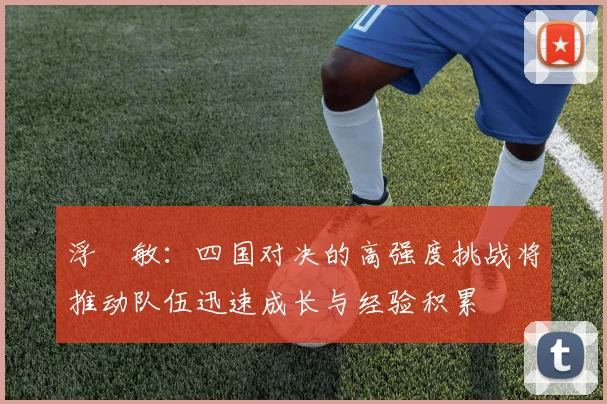 浮嶋敏：四国对决的高强度挑战将推动队伍迅速成长与经验积累