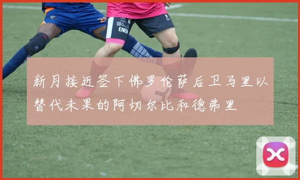新月接近签下佛罗伦萨后卫马里以替代未果的阿切尔比和德弗里