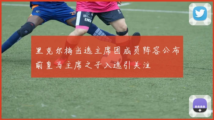 里克尔梅当选主席团成员阵容公布前皇马主席之子入选引关注