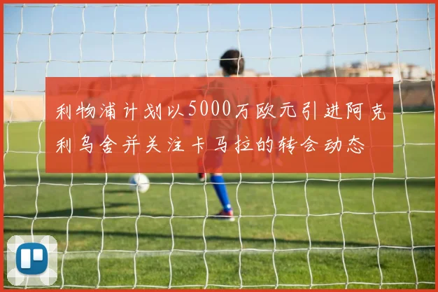 利物浦计划以5000万欧元引进阿克利乌舍并关注卡马拉的转会动态