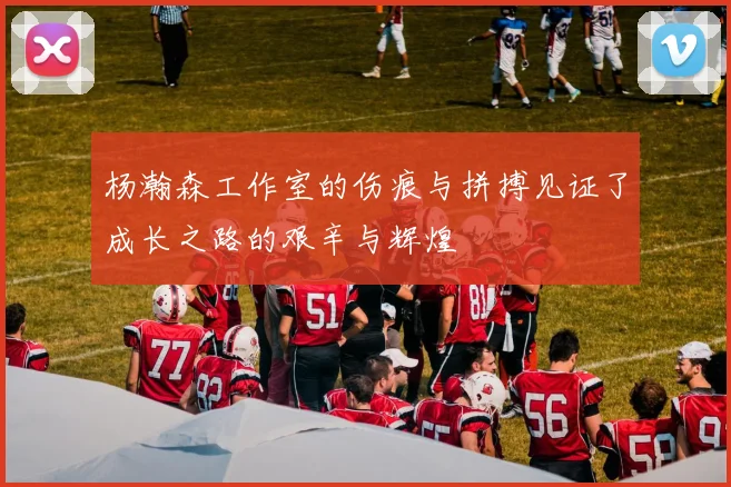 杨瀚森工作室的伤痕与拼搏见证了成长之路的艰辛与辉煌