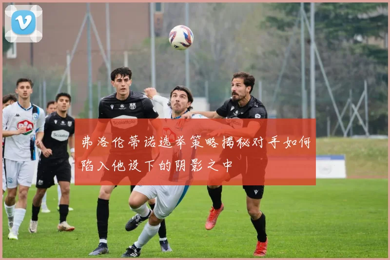 弗洛伦蒂诺选举策略揭秘对手如何陷入他设下的阴影之中